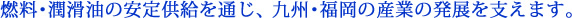 燃料・潤滑油の安定供給を通じ、九州・福岡の産業の発展を支えます。